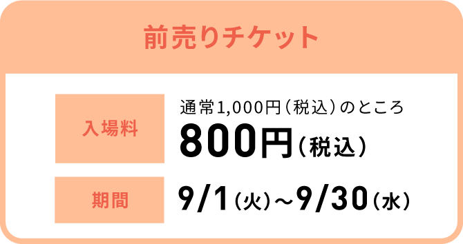 前売りチケット 入場料:通常1,000円（税込）のところ800円（税込）、期間:9/1（火）〜9/30（水）